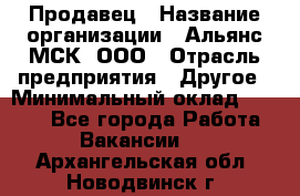 Продавец › Название организации ­ Альянс-МСК, ООО › Отрасль предприятия ­ Другое › Минимальный оклад ­ 5 000 - Все города Работа » Вакансии   . Архангельская обл.,Новодвинск г.